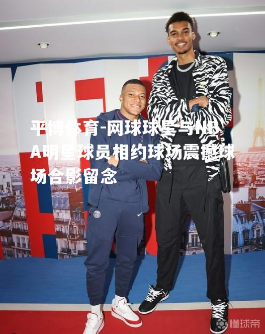 网球球星与NBA明星球员相约球场震撼球场合影留念