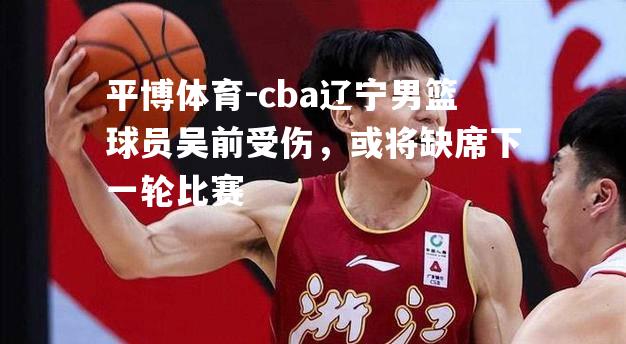 cba辽宁男篮球员吴前受伤，或将缺席下一轮比赛