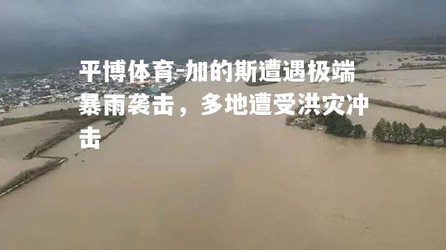 加的斯遭遇极端暴雨袭击，多地遭受洪灾冲击