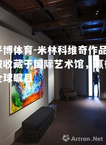 米林科维奇作品被收藏于国际艺术馆，赢得全球瞩目