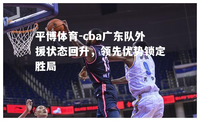 cba广东队外援状态回升，领先优势锁定胜局