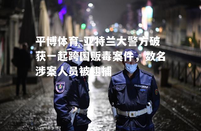 平博体育-亚特兰大警方破获一起跨国贩毒案件，数名涉案人员被逮捕