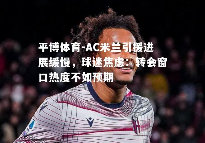 AC米兰引援进展缓慢，球迷焦虑：转会窗口热度不如预期