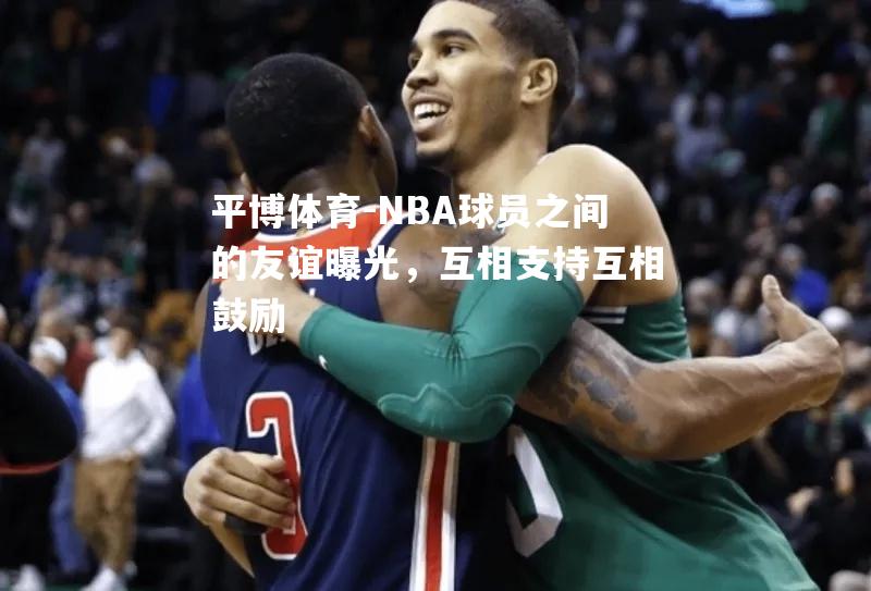 NBA球员之间的友谊曝光，互相支持互相鼓励