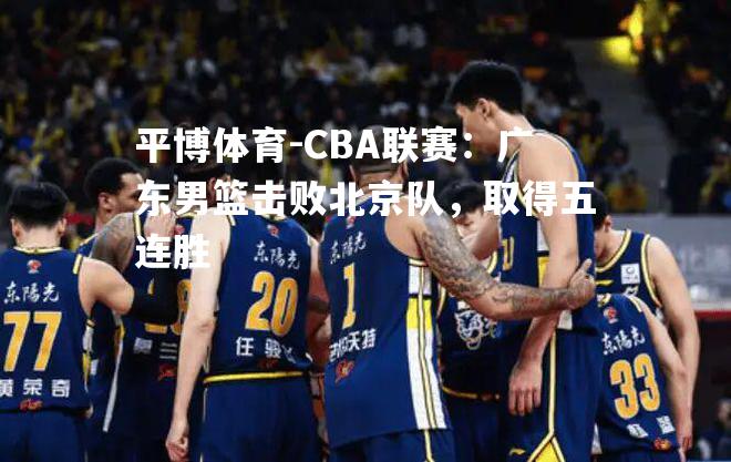 平博体育-CBA联赛：广东男篮击败北京队，取得五连胜